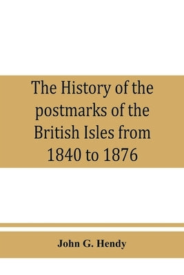 The history of the postmarks of the British Isles from 1840 to 1876, compiled chiefly from official records by G. Hendy, John