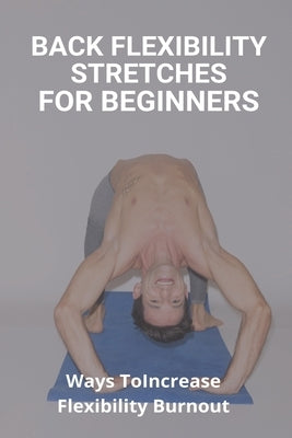 Back Flexibility Stretches For Beginners: Ways To Increase Flexibility Burnout: Way To Stretch To Increase Flexibility by Bergamo, Jermaine