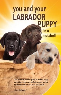 You and Your Labrador Puppy in a Nutshell: The essential owners' guide to perfect puppy parenting - with easy-to-follow steps on how to choose and car by Aylward, Carry