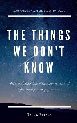 The Things We don't Know: How mankind found answers to some of life's most pressing questions. by Betala, Tarun