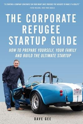 The Corporate Refugee Startup Guide: How to Prepare Yourself, Prepare Your Family, Leave Your Job and Build the Ultimate Startup. by Gee, Dave