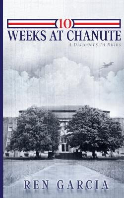 10 Weeks at Chanute: A Discovery in Ruins by Garcia, Ren