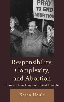 Responsibility, Complexity, and Abortion: Toward a New Image of Ethical Thought by Houle, Karen L. F.