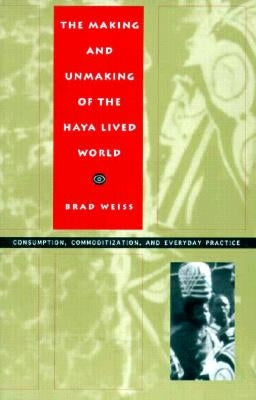 The Making and Unmaking of the Haya Lived World: Consumption, Commoditization, and Everyday Practice by Weiss, Brad
