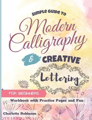 Simple Guide to Modern Calligraphy and Creative Lettering for beginners: Workbook with Tips, Practice Pages and Fun by Robinson, Charlotte