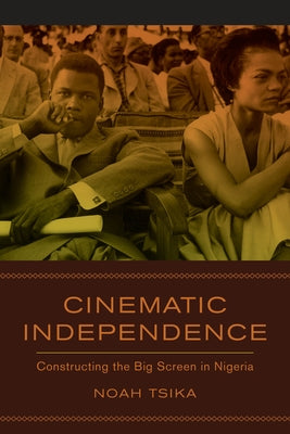 Cinematic Independence: Constructing the Big Screen in Nigeria by Tsika, Noah