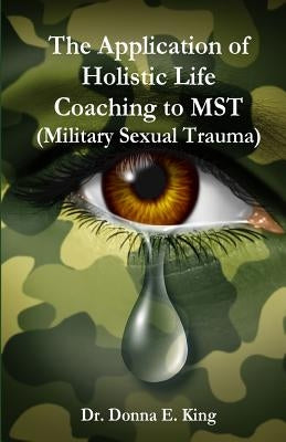 The Application of Holistic Life Coaching to MST (Military Sexual Trauma) by King, Donna E.