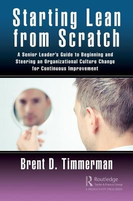 Starting Lean from Scratch: A Senior Leader's Guide to Beginning and Steering an Organizational Culture Change for Continuous Improvement by Timmerman, Brent