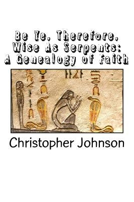Be Ye Therefore Wise As Serpents: A Genealogy of Faith by Johnson, Christopher M.