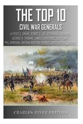 The Top 10 Greatest Civil War Generals: Ulysses S. Grant, Robert E. Lee, Stonewall Jackson, William Tecumseh Sherman, George H. Thomas, James Longstre by Charles River Editors