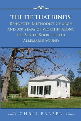 The Tie That Binds: Rehoboth Methodist Church and 300 Years of Worship Along the South Shore of the Albemarle Sound by Barber, Chris