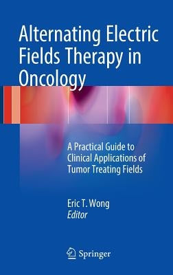 Alternating Electric Fields Therapy in Oncology: A Practical Guide to Clinical Applications of Tumor Treating Fields by Wong, Eric T.