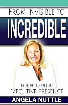 From Invisible to Incredible: The Secret to Brilliant Executive Presence by Nuttle, Angela Marie