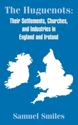 The Huguenots: Their Settlements, Churches, and Industries in England and Ireland by Smiles, Samuel, Jr.