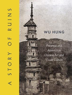 A Story of Ruins: Presence and Absence in Chinese Art and Visual Culture by Hung, Wu