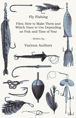 Fly Fishing - Flies; How to Make Them and Which Ones to Use Depending on Fish and Time of Year by Various Authors