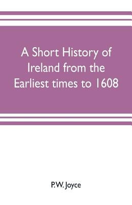 A short history of Ireland from the earliest times to 1608 by W. Joyce, P.