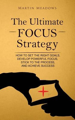 The Ultimate Focus Strategy: How to Set the Right Goals, Develop Powerful Focus, Stick to the Process, and Achieve Success by Meadows, Martin