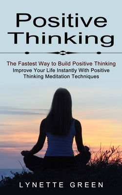 Positive Thinking: The Fastest Way to Build Positive Thinking (Improve Your Life Instantly With Positive Thinking Meditation Techniques) by Green, Lynette