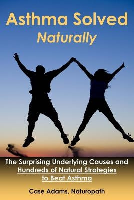 Asthma Solved Naturally: The Surprising Underlying Causes and Hundreds of Natural Strategies to Beat Asthma by Adams, Case