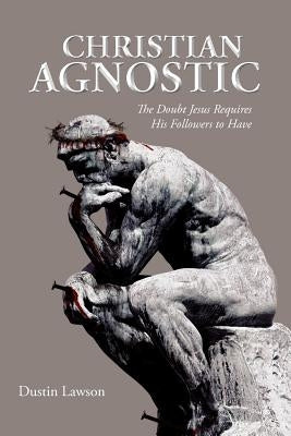 Christian Agnostic: The Doubt Jesus Requires His Followers to Have by Lawson, Dustin