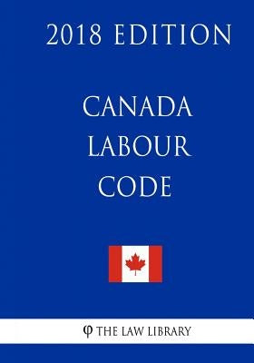Canada Labour Code - 2018 Edition by The Law Library