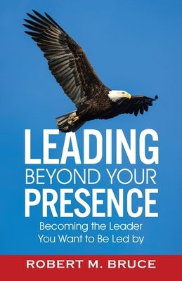 Leading Beyond Your Presence: Becoming The Leader You Want to be Led By by Bruce, Robert M.