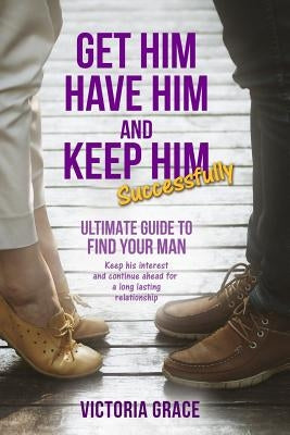 Get Him, Have Him & Keep Him Successfully: Ultimate Guide to Find Your Man, Keep His Interest and Continue Ahead for a Long Lasting Relationship by Grace, Victoria