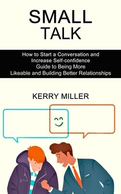 Small Talk: How to Start a Conversation and Increase Self-confidence (Guide to Being More Likeable and Building Better Relationshi by Miller, Kerry