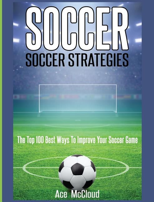 Soccer: Soccer Strategies: The Top 100 Best Ways To Improve Your Soccer Game by McCloud, Ace