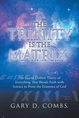The Trinity Is the Matrix: The Grand Unified Theory of Everything That Blends Faith with Science to Prove the Existence of God by Combs, Gary D.