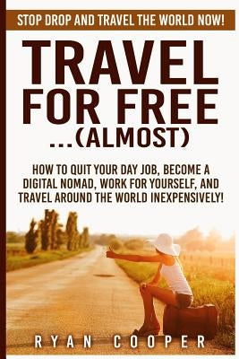 Travel For Free..(Almost): Stop Drop And Travel The World NOW! How To Quit Your Day Job, Become A Digital Nomad, Work For Yourself, And Travel Ar by Cooper, Ryan