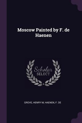 Moscow Painted by F. de Haenen by Grove, Henry M.