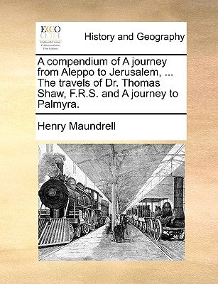 A Compendium of a Journey from Aleppo to Jerusalem, ... the Travels of Dr. Thomas Shaw, F.R.S. and a Journey to Palmyra. by Maundrell, Henry