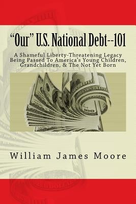 "Our" U.S. National Debt--101: A Shameful Liberty-Threatening Legacy Being Passed To America's Young Children, Grandchildren, & The Not Yet Born by Moore, William James