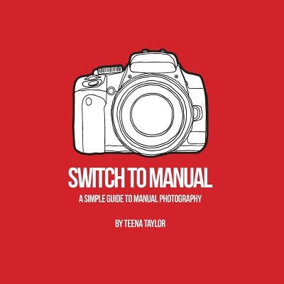 Switch To Manual: A beginners guide to photography by Taylor, Teena