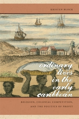 Ordinary Lives in the Early Caribbean: Religion, Colonial Competition, and the Politics of Profit by Block, Kristen