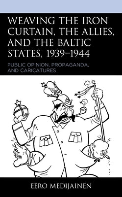 Weaving the Iron Curtain, the Allies, and the Baltic States, 1939-1944: Public Opinion, Propaganda, and Caricatures by Medijainen, Eero
