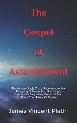 The Gospel of Astonishment: The Astonishingly Crazy Unbelievable Jaw Dropping Gobsmacking Shockingly Spectacular Exquisitely Beautiful Truth About by Plath, James Vincent