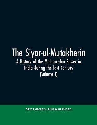 The siyar-ul-Mutakherin, a history of the Mahomedan power in India during the last century (Volume I) by Khan, Mir Gholam Hussein