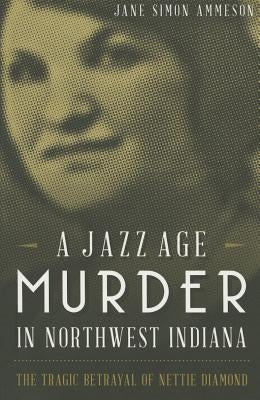 A Jazz Age Murder in Northwest Indiana: The Tragic Betrayal of Nettie Diamond by Ammeson, Jane Simon