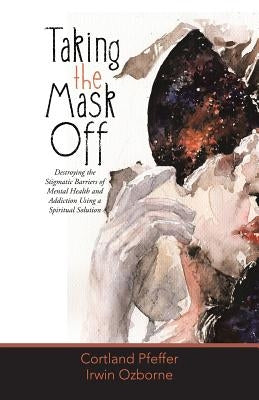 Taking the Mask Off: Destroying the Stigmatic Barriers of Mental Health and Addiction Using a Spiritual Solution by Pfeffer, Cortland