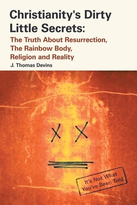 Christianity's Dirty Little Secrets: The Truth About Resurrection, the Rainbow Body, Religion and Reality by Devins, J. Thomas