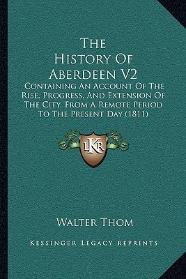 The History Of Aberdeen V2: Containing An Account Of The Rise, Progress, And Extension Of The City, From A Remote Period To The Present Day (1811) by Thom, Walter