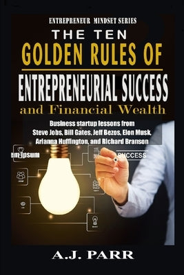 The Ten Golden Rules of Entrepreneurial Success and Financial Wealth: Business Startup Lessons from Steve Jobs, Bill Gates, Jeff Bezos, Elon Musk, Ari by Parr, A. J.