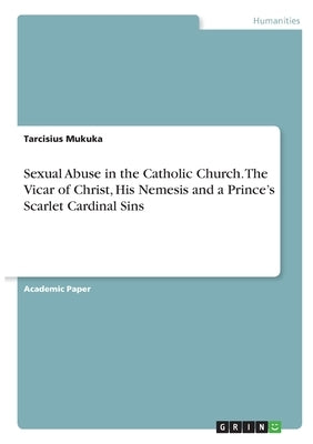 Sexual Abuse in the Catholic Church. The Vicar of Christ, His Nemesis and a Prince's Scarlet Cardinal Sins by Mukuka, Tarcisius