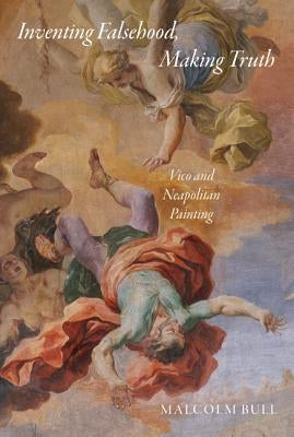 Inventing Falsehood, Making Truth: Vico and Neapolitan Painting by Bull, Malcolm