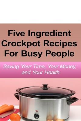 Simple Five Ingredient Crockpot Recipes For Busy People: Saving Your Time, Your Money, and Your Health by Simmons, Emily