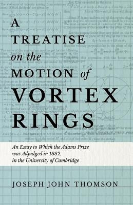 A Treatise on the Motion of Vortex Rings - An Essay to Which the Adams Prize Was Adjudged in 1882, in the University of Cambridge by Thomson, Joseph John