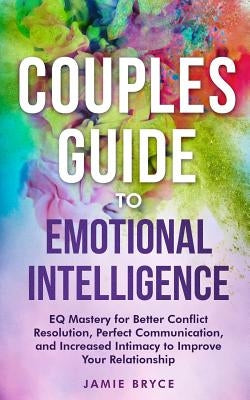 Couples Guide to Emotional Intelligence: Eq Mastery for Better Conflict Resolution, Perfect Communication, and Increased Intimacy to Improve Your Rela by Bryce, Jamie
